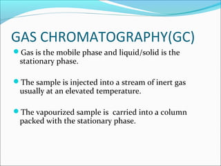GAS CHROMATOGRAPHY(GC)
Gas is the mobile phase and liquid/solid is the
stationary phase.
The sample is injected into a stream of inert gas
usually at an elevated temperature.
The vapourized sample is carried into a column
packed with the stationary phase.
 
