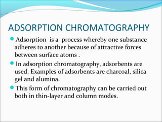 ADSORPTION CHROMATOGRAPHY
Adsorption is a process whereby one substance
adheres to another because of attractive forces
between surface atoms .
In adsorption chromatography, adsorbents are
used. Examples of adsorbents are charcoal, silica
gel and alumina.
This form of chromatography can be carried out
both in thin-layer and column modes.
 