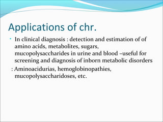 Applications of chr.
• In clinical diagnosis : detection and estimation of of
amino acids, metabolites, sugars,
mucopolysaccharides in urine and blood –useful for
screening and diagnosis of inborn metabolic disorders
: Aminoacidurias, hemoglobinopathies,
mucopolysaccharidoses, etc.
 