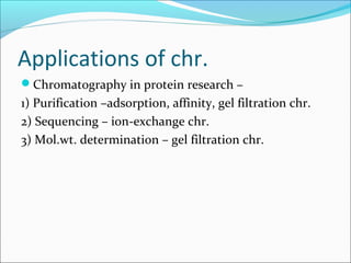 Applications of chr.
Chromatography in protein research –
1) Purification –adsorption, affinity, gel filtration chr.
2) Sequencing – ion-exchange chr.
3) Mol.wt. determination – gel filtration chr.
 