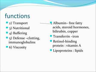 functions
2) Transport
3) Nutritional
4) Buffering
5) Defense –clotting,
immunoglobulins
6) Viscosity
Albumin– free fatty
acids, steroid hormones,
bilirubin, copper
Transferrin –iron
Retinol-binding
protein : vitamin A
Lipoproteins : lipids
 