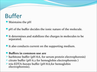 Buffer
Maintains the pH
pH of the buffer decides the ionic nature of the molecule.
It determines and stabilizes the charges in molecules to be
separated.
It also conducts current on the supporting medium.
Buffers in common use are
 barbitone buffer (pH 8.6, for serum protein electrophoresis)
 citrate buffer (pH 6.2 for hemoglobin electrophoresis )
 tris-EDTA-borate buffer (pH 8.6,for hemoglobin
electrophoresis).
 