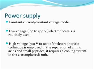 Power supply
Constant current/constant voltage mode
Low voltage (100 to 500 V ) electrophoresis is
routinely used.
High voltage (500 V to 10000 V) electrophoretic
technique is employed in the separation of amino
acids and small peptides; it requires a cooling system
in the electrophoresis unit.
 