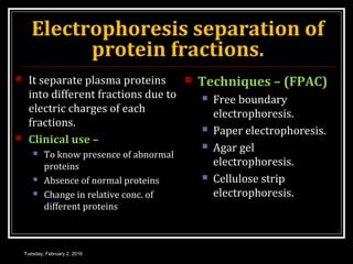 Electrophoresis separation of
protein fractions.
 It separate plasma proteins
into different fractions due to
electric charges of each
fractions.
 Clinical use –
 To know presence of abnormal
proteins
 Absence of normal proteins
 Change in relative conc. of
different proteins
 Techniques – (FPAC)
 Free boundary
electrophoresis.
 Paper electrophoresis.
 Agar gel
electrophoresis.
 Cellulose strip
electrophoresis.
Tuesday, February 2, 2016
 