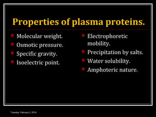 Properties of plasma proteins.
 Molecular weight.
 Osmotic pressure.
 Specific gravity.
 Isoelectric point.
 Electrophoretic
mobility.
 Precipitation by salts.
 Water solubility.
 Amphoteric nature.
Tuesday, February 2, 2016
 