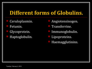 Different forms of Globulins.
 Ceruloplasmin.
 Fetunin.
 Glycoprotein.
 Haptoglobulin.
 Angiotensinogen.
 Transferrine.
 Immunoglobulin.
 Lipoproteins.
 Haemagglutinins.
Tuesday, February 2, 2016
 