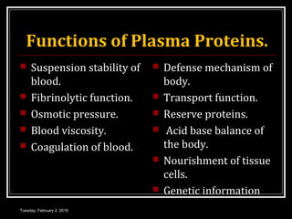 Functions of Plasma Proteins.
 Suspension stability of
blood.
 Fibrinolytic function.
 Osmotic pressure.
 Blood viscosity.
 Coagulation of blood.
 Defense mechanism of
body.
 Transport function.
 Reserve proteins.
 Acid base balance of
the body.
 Nourishment of tissue
cells.
 Genetic information
Tuesday, February 2, 2016
 