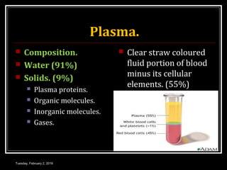 Plasma.
 Composition.
 Water (91%)
 Solids. (9%)
 Plasma proteins.
 Organic molecules.
 Inorganic molecules.
 Gases.
 Clear straw coloured
fluid portion of blood
minus its cellular
elements. (55%)
Tuesday, February 2, 2016
 