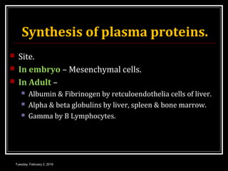 Synthesis of plasma proteins.
 Site.
 In embryo – Mesenchymal cells.
 In Adult –
 Albumin & Fibrinogen by retculoendothelia cells of liver.
 Alpha & beta globulins by liver, spleen & bone marrow.
 Gamma by B Lymphocytes.
Tuesday, February 2, 2016
 