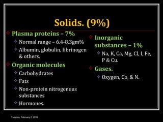 Solids. (9%)
 Plasma proteins – 7%
 Normal range – 6.4-8.3gm%
 Albumin, globulin, fibrinogen
& others.
 Organic molecules
 Carbohydrates
 Fats
 Non-protein nitrogenous
substances
 Hormones.
 Inorganic
substances – 1%
 Na, K, Ca, Mg, Cl, I, Fe,
P & Cu.
 Gases.
 Oxygen, Co2 & N.
Tuesday, February 2, 2016
 
