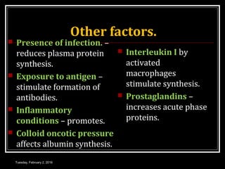 Other factors.
 Presence of infection. –
reduces plasma protein
synthesis.
 Exposure to antigen –
stimulate formation of
antibodies.
 Inflammatory
conditions – promotes.
 Colloid oncotic pressure
affects albumin synthesis.
 Interleukin I by
activated
macrophages
stimulate synthesis.
 Prostaglandins –
increases acute phase
proteins.
Tuesday, February 2, 2016
 