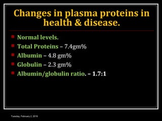 Changes in plasma proteins in
health & disease.
 Normal levels.
 Total Proteins – 7.4gm%
 Albumin – 4.8 gm%
 Globulin – 2.3 gm%
 Albumin/globulin ratio. – 1.7:1
Tuesday, February 2, 2016
 