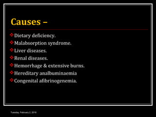 Causes –
Dietary deficiency.
Malabsorption syndrome.
Liver diseases.
Renal diseases.
Hemorrhage & extensive burns.
Hereditary analbuminaemia
Congenital afibrinogenemia.
Tuesday, February 2, 2016
 