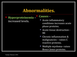 Abnormalities.
 Hyperproteinemia –
increased levels.
 Causes –
 Acute inflammatory
conditions increases acute
phase proteins.
 Acute tissue destruction -
MI
 Chronic inflammation &
malignancies – raises C
reactive proteins.
 Multiple myeloma- raises
Bence Jones proteins.
Tuesday, February 2, 2016
 