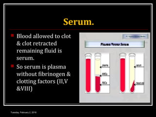 Serum.
 Blood allowed to clot
& clot retracted
remaining fluid is
serum.
 So serum is plasma
without fibrinogen &
clotting factors (II,V
&VIII)
Tuesday, February 2, 2016
 