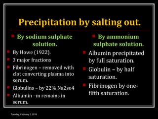 Precipitation by salting out.
 By sodium sulphate
solution.
 By Howe (1922).
 3 major fractions
 Fibrinogen – removed with
clot converting plasma into
serum.
 Globulins – by 22% Na2so4
 Albumin –m remains in
serum.
 By ammonium
sulphate solution.
 Albumin precipitated
by full saturation.
 Globulin – by half
saturation.
 Fibrinogen by one-
fifth saturation.
Tuesday, February 2, 2016
 