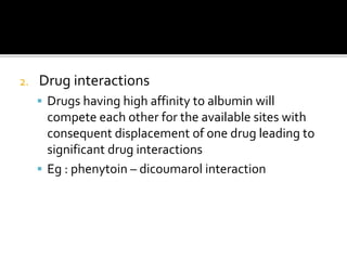 2. Drug interactions
 Drugs having high affinity to albumin will
compete each other for the available sites with
consequent displacement of one drug leading to
significant drug interactions
 Eg : phenytoin – dicoumarol interaction
 