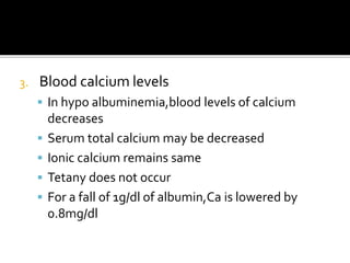 3. Blood calcium levels
 In hypo albuminemia,blood levels of calcium
decreases
 Serum total calcium may be decreased
 Ionic calcium remains same
 Tetany does not occur
 For a fall of 1g/dl of albumin,Ca is lowered by
0.8mg/dl
 