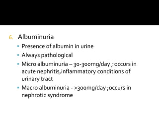 6. Albuminuria
 Presence of albumin in urine
 Always pathological
 Micro albuminuria – 30-300mg/day ; occurs in
acute nephritis,inflammatory conditions of
urinary tract
 Macro albuminuria - >300mg/day ;occurs in
nephrotic syndrome
 