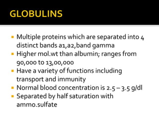  Multiple proteins which are separated into 4
distinct bands a1,a2,band gamma
 Higher mol.wt than albumin; ranges from
90,000 to 13,00,000
 Have a variety of functions including
transport and immunity
 Normal blood concentration is 2.5 – 3.5 g/dl
 Separated by half saturation with
ammo.sulfate
 