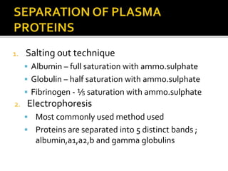 1. Salting out technique
 Albumin – full saturation with ammo.sulphate
 Globulin – half saturation with ammo.sulphate
 Fibrinogen - ⅕ saturation with ammo.sulphate
2. Electrophoresis
 Most commonly used method used
 Proteins are separated into 5 distinct bands ;
albumin,a1,a2,b and gamma globulins
 