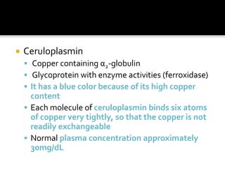  Ceruloplasmin
 Copper containing α2-globulin
 Glycoprotein with enzyme activities (ferroxidase)
 It has a blue color because of its high copper
content
 Each molecule of ceruloplasmin binds six atoms
of copper very tightly, so that the copper is not
readily exchangeable
 Normal plasma concentration approximately
30mg/dL
 