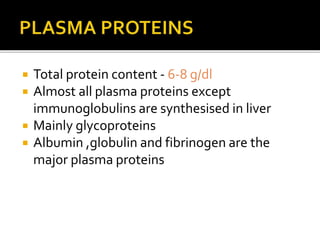  Total protein content - 6-8 g/dl
 Almost all plasma proteins except
immunoglobulins are synthesised in liver
 Mainly glycoproteins
 Albumin ,globulin and fibrinogen are the
major plasma proteins
 