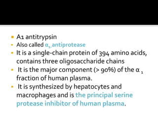  A1 antitrypsin
 Also called α1-antiprotease
 It is a single-chain protein of 394 amino acids,
contains three oligosaccharide chains
 It is the major component (> 90%) of the α 1
fraction of human plasma.
 It is synthesized by hepatocytes and
macrophages and is the principal serine
protease inhibitor of human plasma.
 