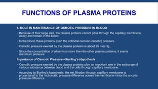 FUNCTIONS OF PLASMA PROTEINS
4. ROLE IN MAINTENANCE OF OSMOTIC PRESSURE IN BLOOD
 Because of their large size, the plasma proteins cannot pass through the capillary membrane
easily and remain in the blood.
 In the blood, these proteins exert the colloidal osmotic (oncotic) pressure.
 Osmotic pressure exerted by the plasma proteins is about 25 mm Hg.
 Since the concentration of albumin is more than the other plasma proteins, it exerts
maximum pressure.
Importance of Osmotic Pressure –Starling’s Hypothesis
 Osmotic pressure exerted by the plasma proteins play an important role in the exchange of
various substance between blood and the cells through capillary membrane.
 According to Starling’s hypothesis, the net filtration through capillary membrane is
proportional to the hydrostatic pressure difference across the membrane minus the oncotic
pressure difference
 