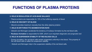 FUNCTIONS OF PLASMA PROTEINS
5. ROLE IN REGULATION OF ACID-BASE BALANCE
 Plasma proteins are responsible for 15% of the buffering capacity of blood.
6. ROLE IN VISCOSITY OF BLOOD
 Albumin provides maximum viscosity than the other plasma proteins
7. ROLE IN ERYTHROCYTE SEDIMENTATION RATE
 Globulin and fibrinogen accelerate the tendency of rouleaux formation by the red blood cells.
 Rouleaux formation is responsible for ESR, which is an important diagnostic and prognostic tool
8. ROLE IN SUSPENSION STABILITY OF RED BLOOD CELLS
 During circulation, the red blood cells remain suspended uniformly in the blood. This property of
the red blood cells is called the suspension stability.
 Globulin and fibrinogen help in the suspension stability of the red blood cells.
 