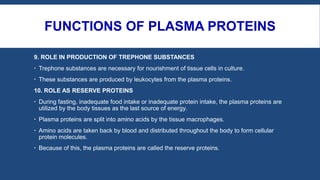 FUNCTIONS OF PLASMA PROTEINS
9. ROLE IN PRODUCTION OF TREPHONE SUBSTANCES
 Trephone substances are necessary for nourishment of tissue cells in culture.
 These substances are produced by leukocytes from the plasma proteins.
10. ROLE AS RESERVE PROTEINS
 During fasting, inadequate food intake or inadequate protein intake, the plasma proteins are
utilized by the body tissues as the last source of energy.
 Plasma proteins are split into amino acids by the tissue macrophages.
 Amino acids are taken back by blood and distributed throughout the body to form cellular
protein molecules.
 Because of this, the plasma proteins are called the reserve proteins.
 