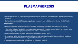 PLASMAPHERESIS
 Plasmapheresis is an experimental procedure done in animals to demonstrate the importance of plasma
proteins.
 Earlier, this was called Whipple’s experiment because it was established by George Hoyt Whipple.
PROCEDURE
 Plasmapheresis is demonstrated in dogs. Blood is removed completely from the body of the dog.
 Red blood cells are separated from plasma and are washed in saline and reinfused into the body of the
same dog along with a physiological solution called Locke’s solution.
 Due to sudden lack of proteins, the animal undergoes a state of shock.
 If the animal is fed with diet containing sufficiently high quantity of proteins, the normal level of plasma
proteins is restored within seven days and the animal survives.
 The new plasma proteins are synthesized by the liver of the dog.
 