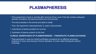 PLASMAPHERESIS
 If the experiment is done in animals after removal of liver, even if the diet contains adequate
quantity of proteins, the plasma proteins are not produced.
 The shock persists in the animal and leads to death.
 Thus, the experiment ‘plasmapheresis’ is used to demonstrate:
1. Importance of plasma proteins for survival
2. Synthesis of plasma proteins by the liver.
CLINICAL SIGNIFICANCE OF PLASMAPHERESIS – THERAPEUTIC PLASMA EXCHANGE
 Plasmapheresis is used as a blood purification procedure for an effective temporary
treatment of many auto because immune diseases. It is also called therapeutic plasma
exchange.
 