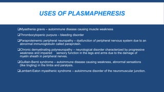 USES OF PLASMAPHERESIS
Myasthenia gravis – autoimmune disease causing muscle weakness
Thrombocytopenic purpura – bleeding disorder
Paraproteinemic peripheral neuropathy – dysfunction of peripheral nervous system due to an
abnormal immunoglobulin called paraprotein.
Chronic demyelinating polyneuropathy – neurological disorder characterized by progressive
weakness and impaired sensory function in the legs and arms due to the damage of
myelin sheath in peripheral nerves.
Guillain-Barré syndrome – autoimmune disease causing weakness, abnormal sensations
(like tingling) in the limbs and paralysis.
Lambert-Eaton myasthenic syndrome – autoimmune disorder of the neuromuscular junction.
 