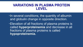 VARIATIONS IN PLASMA PROTEIN
LEVEL
In several conditions, the quantity of albumin
and globulin change in opposite direction.
Elevation of all fractions of plasma proteins is
called hyperproteinemia and decrease in all
fractions of plasma proteins is called
hypoproteinemia.
 