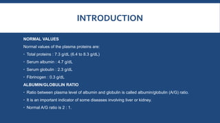 INTRODUCTION
NORMAL VALUES
Normal values of the plasma proteins are:
 Total proteins : 7.3 g/dL (6.4 to 8.3 g/dL)
 Serum albumin : 4.7 g/dL
 Serum globulin : 2.3 g/dL
 Fibrinogen : 0.3 g/dL
ALBUMIN/GLOBULIN RATIO
 Ratio between plasma level of albumin and globulin is called albumin/globulin (A/G) ratio.
 It is an important indicator of some diseases involving liver or kidney.
 Normal A/G ratio is 2 : 1.
 