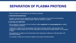SEPARATION OF PLASMA PROTEINS
 Plasma proteins are separated by the following methods.
1. PRECIPITATION METHOD
 Proteins in the serum are separated into albumin and globulin. This is done by precipitating
globulin with 22% sodium sulfate solution. Albumin remains in solution.
2. SALTING-OUT METHOD
 Serum globulin is separated into two fractions called euglobulin and pseudoglobulin by salting
out with different solutions.
 Euglobulin is salted out by full saturation with sodium chloride solution; half saturation with
magnesium sulfate solution and one third saturation with ammonium sulfate solution. It is insoluble
in water.
 Pseudoglobulin is salted out by full saturation with magnesium sulfate and, half saturation with
ammonium sulfate.
 It is soluble in water but it cannot be salted out by sodium chloride solution.
 