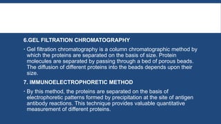 6.GEL FILTRATION CHROMATOGRAPHY
 Gel filtration chromatography is a column chromatographic method by
which the proteins are separated on the basis of size. Protein
molecules are separated by passing through a bed of porous beads.
The diffusion of different proteins into the beads depends upon their
size.
7. IMMUNOELECTROPHORETIC METHOD
 By this method, the proteins are separated on the basis of
electrophoretic patterns formed by precipitation at the site of antigen
antibody reactions. This technique provides valuable quantitative
measurement of different proteins.
 