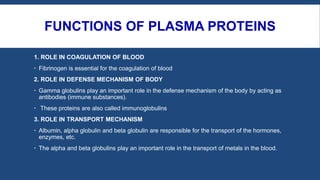 FUNCTIONS OF PLASMA PROTEINS
1. ROLE IN COAGULATION OF BLOOD
 Fibrinogen is essential for the coagulation of blood
2. ROLE IN DEFENSE MECHANISM OF BODY
 Gamma globulins play an important role in the defense mechanism of the body by acting as
antibodies (immune substances).
 These proteins are also called immunoglobulins
3. ROLE IN TRANSPORT MECHANISM
 Albumin, alpha globulin and beta globulin are responsible for the transport of the hormones,
enzymes, etc.
 The alpha and beta globulins play an important role in the transport of metals in the blood.
 