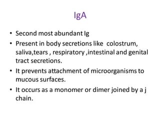 IgA
• Second most abundant Ig
• Present in body secretions like colostrum,
saliva,tears , respiratory ,intestinal and genital
tract secretions.
• It prevents attachment of microorganisms to
mucous surfaces.
• It occurs as a monomer or dimer joined by a j
chain.
 