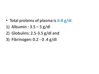 • Total proteins of plasma is 6-8 g/dl.
1) Albumin : 3.5 – 5 g/dl
2) Globulins:2.5-3.5 g/dl and
3) Fibrinogen:0.2 - 0 .4 g/dl
 