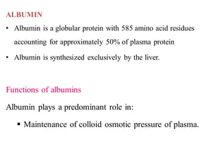 ALBUMIN
• Albumin is a globular protein with 585 amino acid residues
accounting for approximately 50% of plasma protein
• Albumin is synthesized exclusively by the liver.
Functions of albumins
Albumin plays a predominant role in:
▪ Maintenance of colloid osmotic pressure of plasma.
 