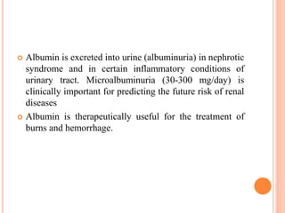  Albumin is excreted into urine (albuminuria) in nephrotic
syndrome and in certain inflammatory conditions of
urinary tract. Microalbuminuria (30-300 mg/day) is
clinically important for predicting the future risk of renal
diseases
 Albumin is therapeutically useful for the treatment of
burns and hemorrhage.
 