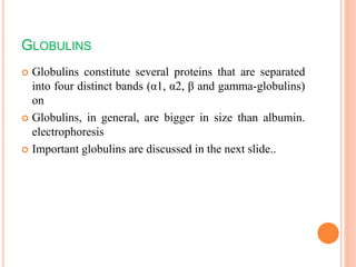 GLOBULINS
 Globulins constitute several proteins that are separated
into four distinct bands (α1, α2, β and gamma-globulins)
on
 Globulins, in general, are bigger in size than albumin.
electrophoresis
 Important globulins are discussed in the next slide..
 