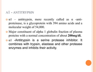 Α1 - ANTITRYPSIN
 α1 – antitrypsin, more recently called as α -anti-
proteinase, is a glycoprotein with 394 amino acids and a
molecular weight of 54,000.
 Major constituent of alpha 1 globulin fraction of plasma
proteins with a normal concentration of about 200mg/dl.
 α1 -Antitrypsin is a serine protease inhibitor. It
combines with trypsin, elastase and other protease
enzymes and inhibits their activity.
 