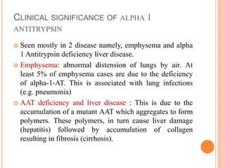 CLINICAL SIGNIFICANCE OF ALPHA 1
ANTITRYPSIN
 Seen mostly in 2 disease namely, emphysema and alpha
1 Antitrypsin deficiency liver disease.
 Emphysema: abnormal distension of lungs by air. At
least 5% of emphysema cases are due to the deficiency
of alpha-1-AT. This is associated with lung infections
(e.g. pneumonia)
 AAT deficiency and liver disease : This is due to the
accumulation of a mutant AAT which aggregates to form
polymers. These polymers, in turn cause liver damage
(hepatitis) followed by accumulation of collagen
resulting in fibrosis (cirrhosis).
 