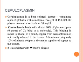 CERULOPLASMIN
 Ceruloplasmin is a blue colored, copper— containing
alpha 2-globulin with a molecular weight of 150,000. Its
plasma concentration is about 30 mg/dl.
 Ceruloplasmin binds with almost 90% of plasma copper
(6 atoms of Cu bind to a molecule). This binding is
rather tight and, as a result, copper from ceruloplasmin is
not readily released to the tissues. Albumin carrying only
10% of plasma copper is the major supplier of copper to
the tissues.
 it is associated with Wilson’s disease
 