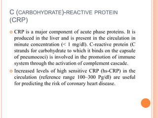 C (CARBOHYDRATE)-REACTIVE PROTEIN
(CRP)
 CRP is a major component of acute phase proteins. It is
produced in the liver and is present in the circulation in
minute concentration (< 1 mg/dl). C-reactive protein (C
strands for carbohydrate to which it binds on the capsule
of pneumococi) is involved in the promotion of immune
system through the activation of complement cascade.
 Increased levels of high sensitive CRP (hs-CRP) in the
circulation (reference range 100–300 Pg/dl) are useful
for predicting the risk of coronary heart disease.
 