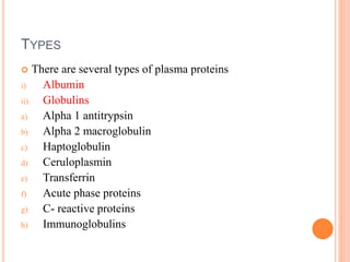 TYPES
 There are several types of plasma proteins
i) Albumin
ii) Globulins
a) Alpha 1 antitrypsin
b) Alpha 2 macroglobulin
c) Haptoglobulin
d) Ceruloplasmin
e) Transferrin
f) Acute phase proteins
g) C- reactive proteins
h) Immunoglobulins
 