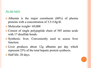 ALBUMIN
 Albumin is the major constituent (60%) of plasma
proteins with a concentration of 3.5-5.0g/dl.
 Molecular weight= 69,000
 Consist of single polypeptide chain of 585 amino acids
with 17 disulfide bonds.
 Synthesis: liver. Conveniently used to assess liver
function.
 Liver produces about 12g albumin per day which
represent 25% of the total hepatic protein synthesis.
 Half life: 20 days.
 